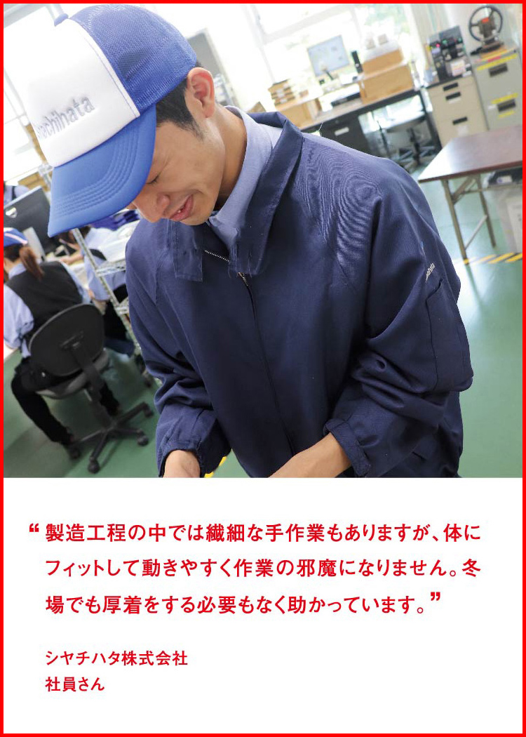 製造工程の中では繊細な手作業もありますが、体にフィットして動きやすく作業の邪魔になりません。冬場でも厚着をする必要もなく助かっています。 ─ シヤチハタ株式会社：社員さん