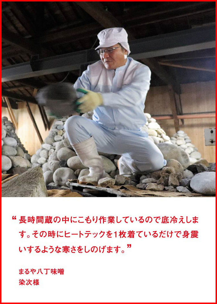 長時間蔵の中にこもり作業しているので底冷えします。その時にヒートテックを1枚着ているだけで身震いするような寒さをしのげます。 ─ まるや八丁味噌：染次様