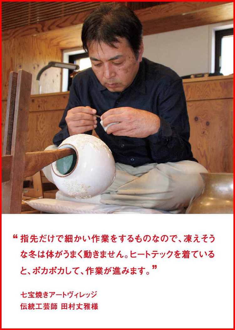 指先だけで細かい作業をするものなので、凍えそうな冬は体がうまく動きません。ヒートテックを着ていると、ポカポカして、作業が進みます。 ─ 七宝焼きアートヴィレッジ：伝統工芸師 田村丈雅様 