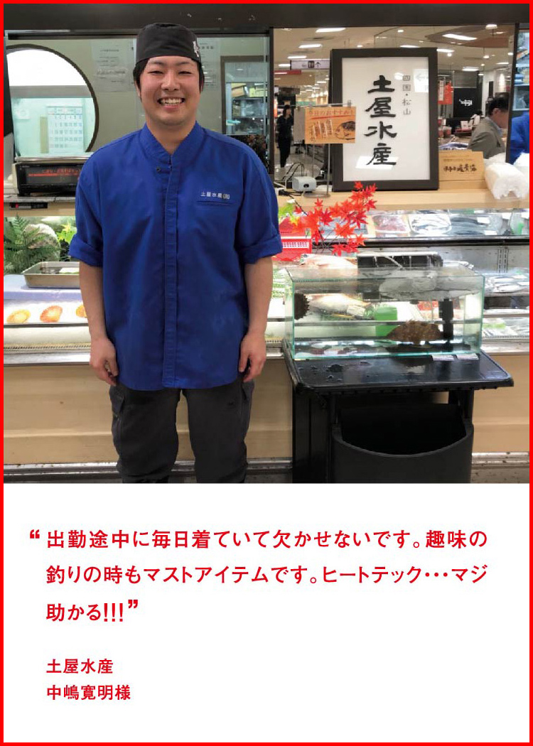 出勤途中に毎日着ていて欠かせないです。趣味の釣りの時もマストアイテムです。ヒートテック・・・マジ助かる！！！ ─ 土屋水産：中嶋寛明様
