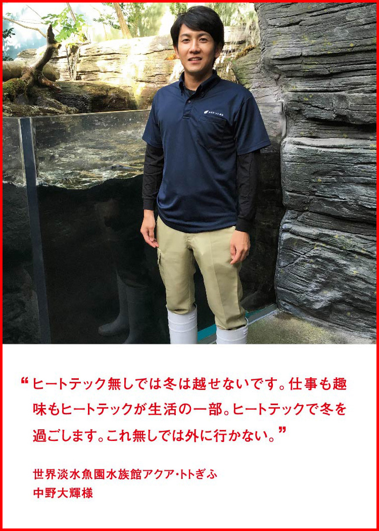 ヒートテック無しでは冬は越せないです。仕事も趣味もヒートテックが生活の一部。ヒートテックで冬を過ごします。これ無しでは外に行かない。 ─ 世界淡水魚園水族館アクア・トトぎふ：中野大輝様