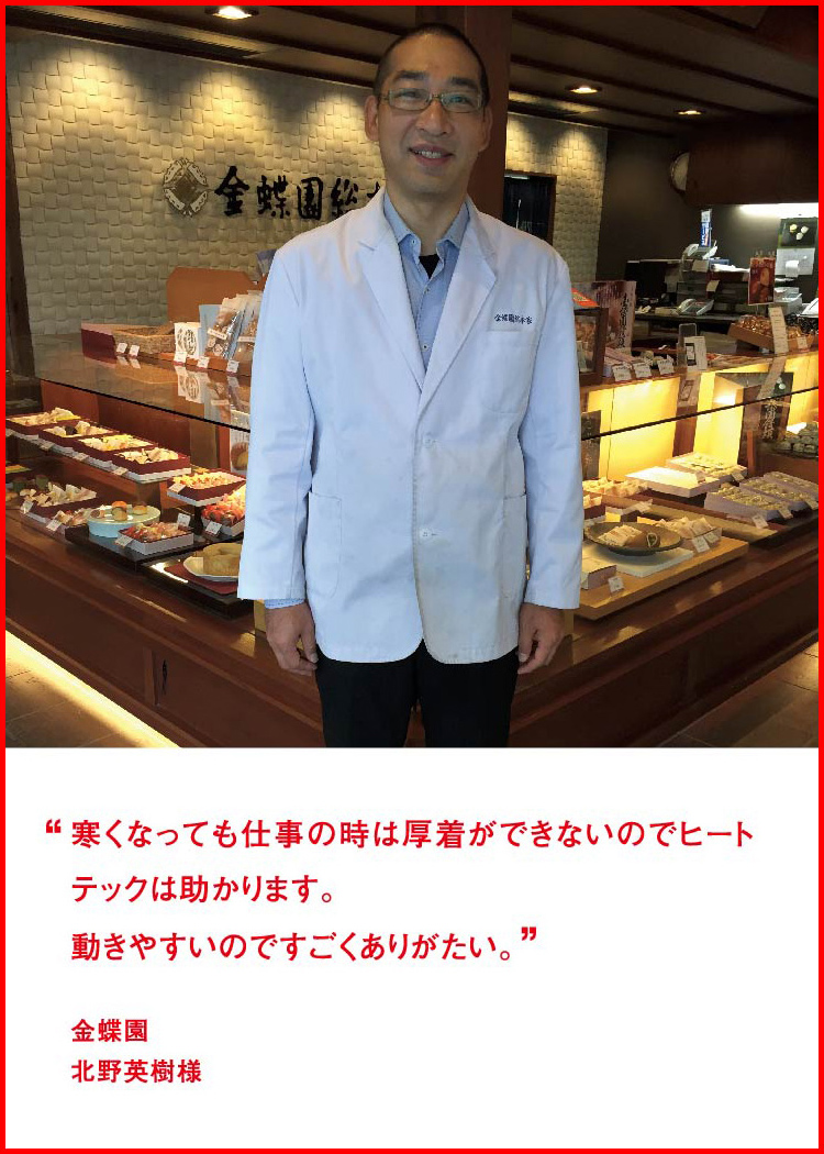 寒くなっても仕事の時は厚着ができないのでヒートテックは助かります。動きやすいのですごくありがたい。 ─ 金蝶園：北野英樹様
