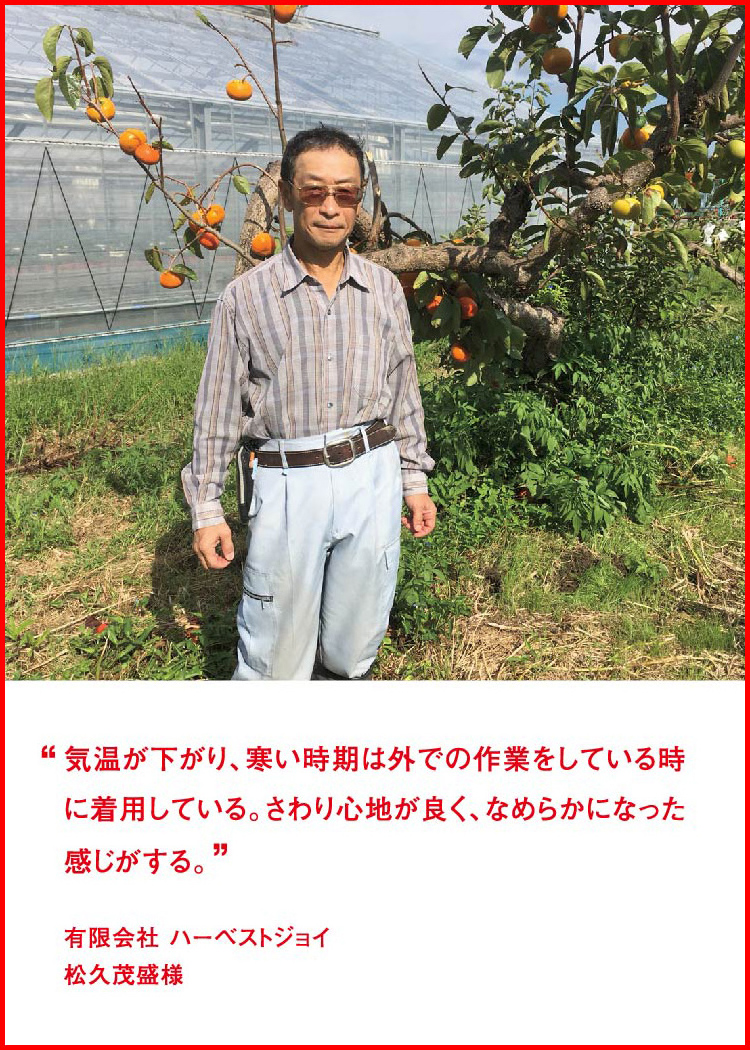 気温が下がり、寒い時期は外での作業をしている時に着用している。さわり心地が良く、なめらかになった感じがする。 ─ 有限会社 ハーベストジョイ：松久茂盛様