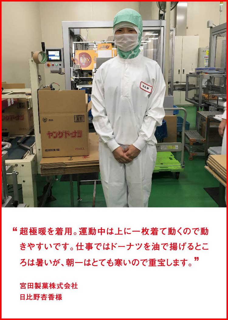 超極暖を着用。運動中は上に一枚着て動くので動きやすいです。仕事ではドーナツを油で揚げるところは暑いが、朝一はとても寒いので重宝します。 ─ 宮田製菓株式会社：日比野杏香様