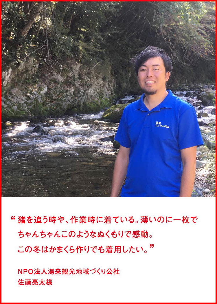 猪を追う時や、作業時に着ている。薄いのに一枚でちゃんちゃんこのようなぬくもりで感動。この冬はかまくら作りでも着用したい。 ─ NPO法人湯来観光地域づくり公社：佐藤亮太様