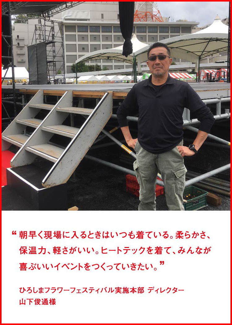 朝早く現場に入るときはいつも着ている。柔らかさ、保温力、軽さがいい。ヒートテックを着て、みんなが喜ぶいいイベントをつくっていきたい。 ─ ひろしまフラワーフェスティバル実施本部 ディレクター：山下俊通様