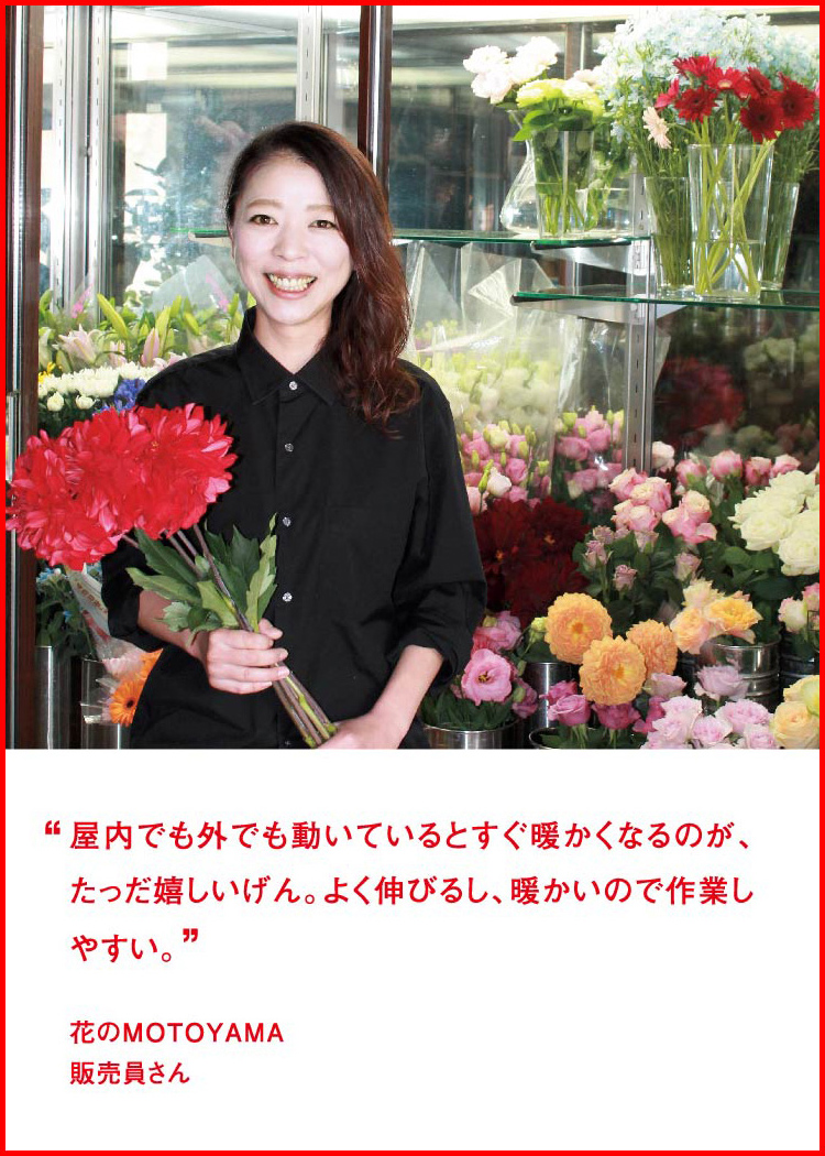 屋内でも外でも動いているとすぐ暖かくなるのが、たっだ嬉しいげん。よく伸びるし、暖かいので作業しやすい。 ─ 花のMOTOYAMA：販売員さん