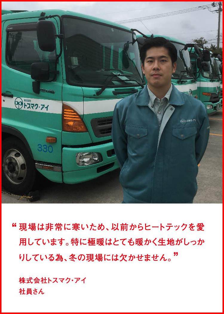 現場は非常に寒いため、以前からヒートテックを愛用しています。特に極暖はとても暖かく生地がしっかりしている為、冬の現場には欠かせません。 ─ 株式会社トスマク・アイ：社員さん