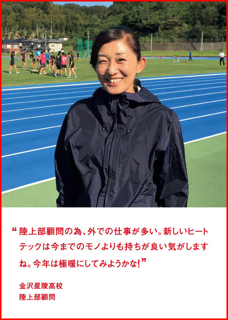 陸上部顧問の為、外での仕事が多い。新しいヒートテックは今までのモノよりも持ちが良い気がしますね。今年は極暖にしてみようかな！ ─ 金沢星陵高校：陸上部顧問