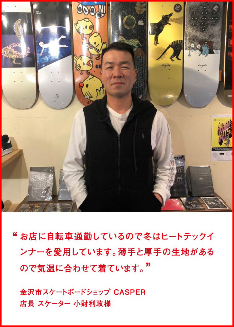 お店に自転車通勤しているので冬はヒートテックインナーを愛用しています。薄手と厚手の生地があるので気温に合わせて着ています。 ─ 金沢市スケートボードショップ CASPER：店長 スケーター 小財利政様