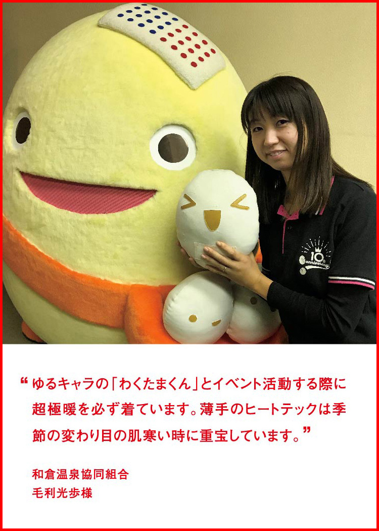 ゆるキャラの「わくたまくん」とイベント活動する際に超極暖を必ず着ています。薄手のヒートテックは季節の変わり目の肌寒い時に重宝しています。 ─ 和倉温泉協同組合：毛利光歩様