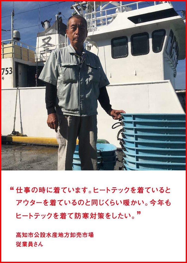 仕事の時に着ています。ヒートテックを着ているとアウターを着ているのと同じくらい暖かい。今年もヒートテックを着て防寒対策をしたい。 ─ 高知市公設水産地方卸売市場：従業員さん
