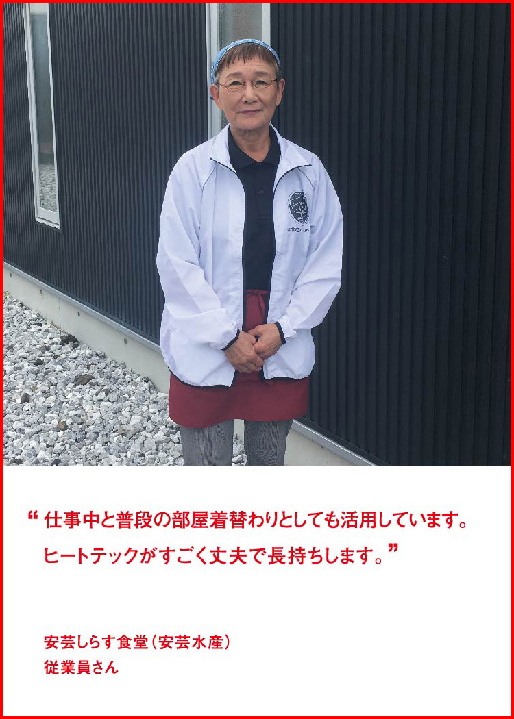 仕事中と普段の部屋着替わりとしても活用しています。ヒートテックがすごく丈夫で長持ちします。 ─ 安芸しらす食堂（安芸水産）：従業員さん