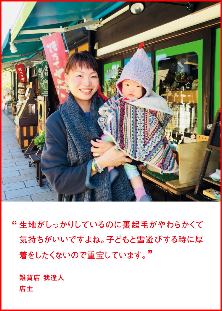 生地がしっかりしているのに裏起毛がやわらかくて気持ちがいいですよね。子どもと雪遊びする時に厚着をしたくないので重宝しています。 ─ 雑貨店 我逢人：店主