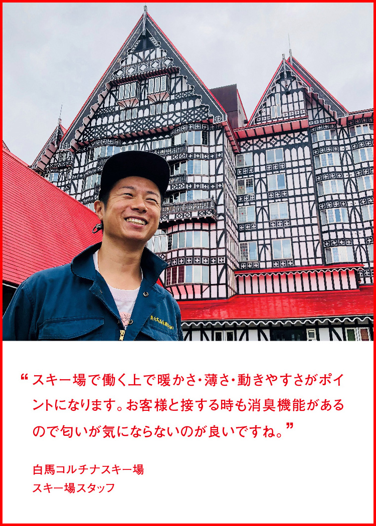 スキー場で働く上で暖かさ・薄さ・動きやすさがポイントになります。お客様と接する時も消臭機能があるので匂いが気にならないのが良いですね。 ─ 白馬コルチナスキー場：スキー場スタッフ