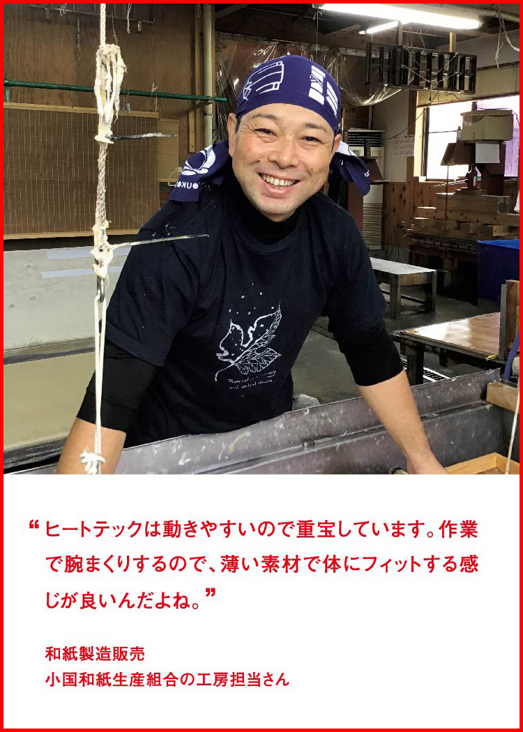 ヒートテックは動きやすいので重宝しています。作業で腕まくりするので、薄い素材で体にフィットする感じが良いんだよね。 ─ 和紙製造販売：小国和紙生産組合の工房担当さん