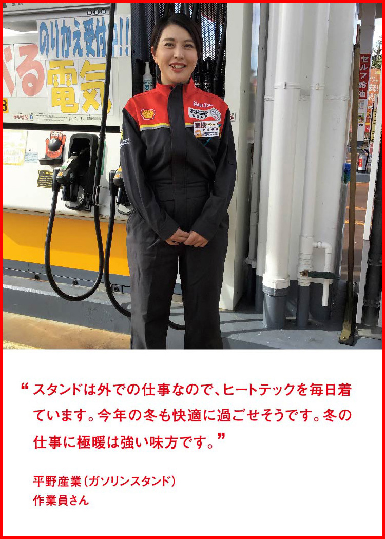 スタンドは外での仕事なので、ヒートテックを毎日着ています。今年の冬も快適に過ごせそうです。冬の仕事に極暖は強い味方です。 ─ 平野産業（ガソリンスタンド）：作業員さん
