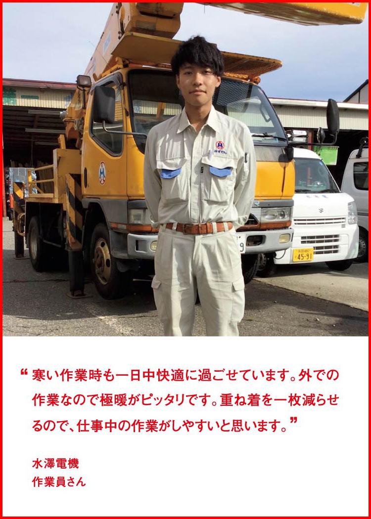 寒い作業時も一日中快適に過ごせています。外での作業なので極暖がピッタリです。重ね着を一枚減らせるので、仕事中の作業がしやすいと思います。 ─ 水澤電機：作業員さん