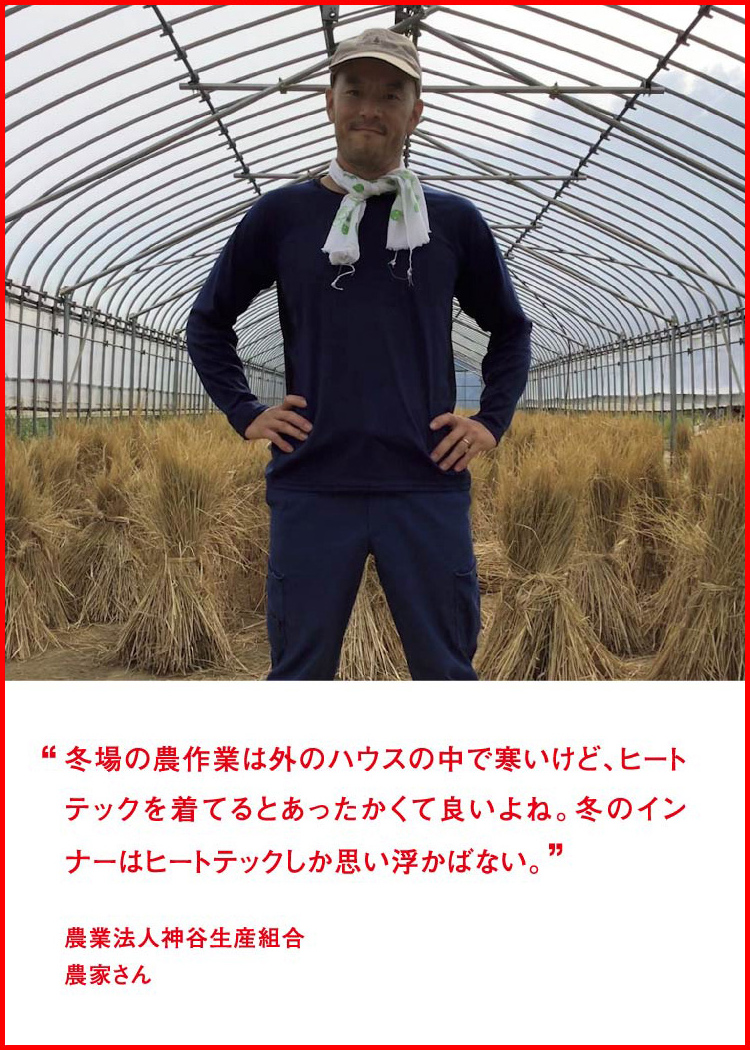 冬場の農作業は外のハウスの中で寒いけど、ヒートテックを着てるとあったかくて良いよね。冬のインナーはヒートテックしか思い浮かばない。 ─ 農業法人神谷生産組合：農家さん