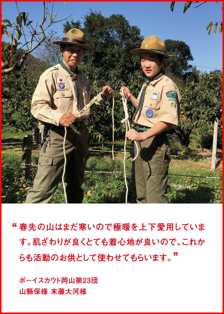 春先の山はまだ寒いので極暖を上下愛用しています。肌ざわりが良くとても着心地が良いので、これからも活動のお供として使わせてもらいます。 ─ ボーイスカウト岡山第23団：山縣保様 末藤大河様
