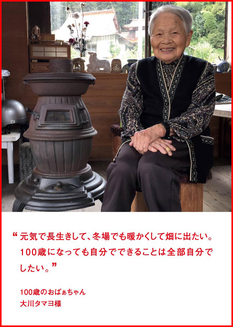 元気で長生きして、冬場でも暖かくして畑に出たい。100歳になっても自分でできることは全部自分でしたい。 ─ 100歳のおばぁちゃん：大川タマヨ様 