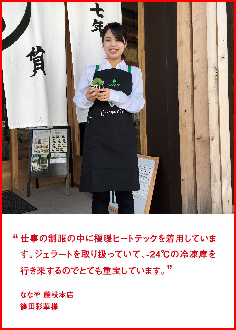 仕事の制服の中に極暖ヒートテックを着用しています。ジェラートを取り扱っていて、-24℃の冷凍庫を行き来するのでとても重宝しています。 ─ ななや 藤枝本店：篠田彩華様