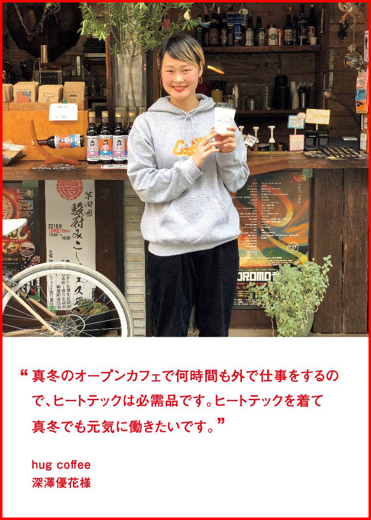 真冬のオープンカフェで何時間も外で仕事をするので、ヒートテックは必需品です。ヒートテックを着て真冬でも元気に働きたいです。 ─ hug coffee：深澤優花様