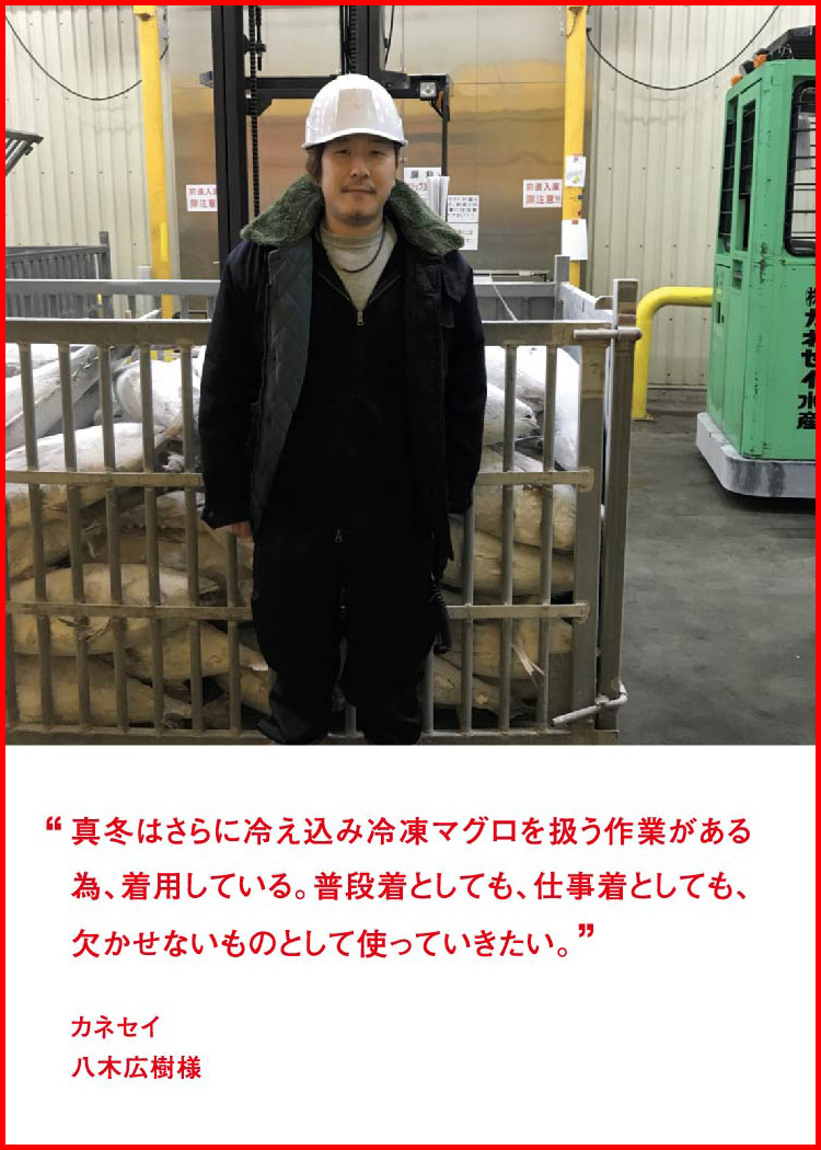 真冬はさらに冷え込み冷凍マグロを扱う作業がある為、着用している。普段着としても、仕事着としても、欠かせないものとして使っていきたい。 ─ カネセイ：八木広樹様