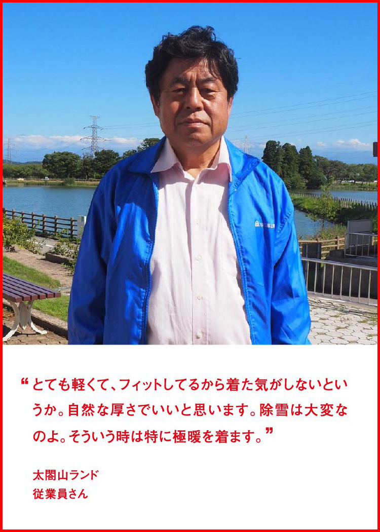 とても軽くて、フィットしてるから着た気がしないというか。自然な厚さでいいと思います。除雪は大変なのよ。そういう時は特に極暖を着ます。 ─ 太閤山ランド：従業員さん