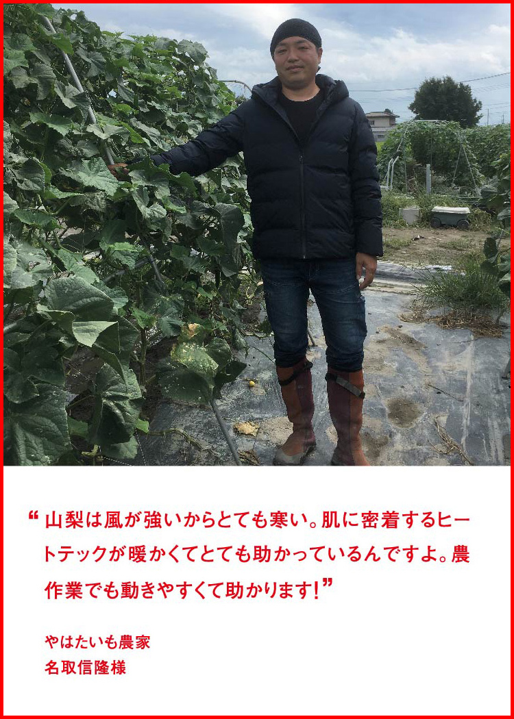 山梨は風が強いからとても寒い。肌に密着するヒートテックが暖かくてとても助かっているんですよ。農作業でも動きやすくて助かります！ ─ やはたいも農家：名取信隆様