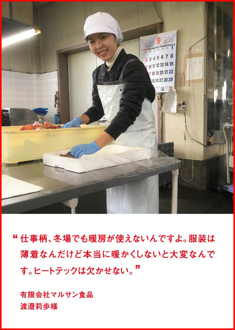 仕事柄、冬場でも暖房が使えないんですよ。服装は薄着なんだけど本当に暖かくしないと大変なんです。ヒートテックは欠かせない。 ─ 有限会社マルサン食品：渡邉莉歩様