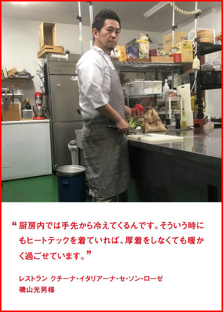 厨房内では手先から冷えてくるんです。そういう時にもヒートテックを着ていれば、厚着をしなくても暖かく過ごせています。 ─ レストラン クチーナ・イタリアーナ・セ・ソン・ローゼ：磯山光男様