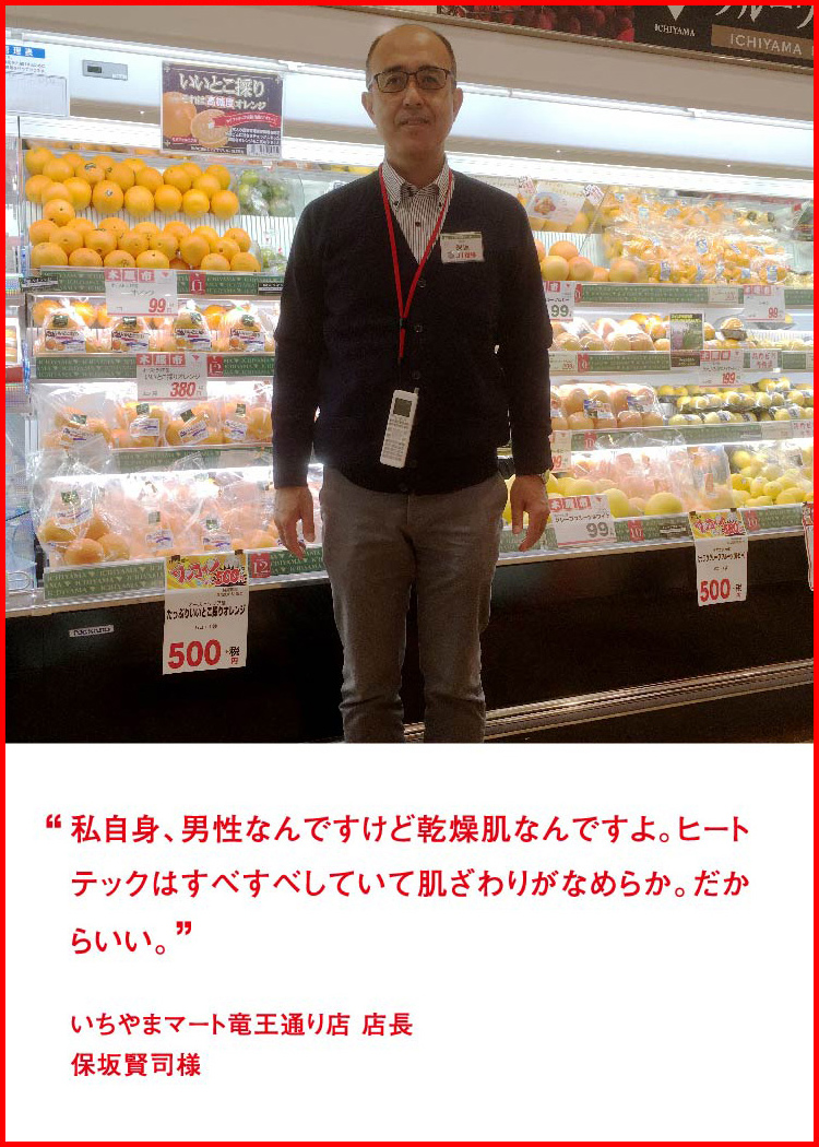 私自身、男性なんですけど乾燥肌なんですよ。ヒートテックはすべすべしていて肌ざわりがなめらか。だからいい。 ─ いちやまマート竜王通り店 店長：保坂賢司様