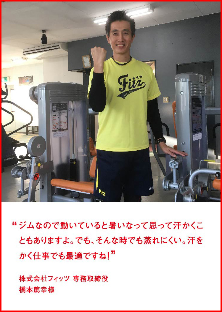 ジムなので動いていると暑いなって思って汗かくこともありますよ。でも、そんな時でも蒸れにくい。汗をかく仕事でも最適ですね！ ─ 株式会社フィッツ 専務取締役：橋本篤幸様