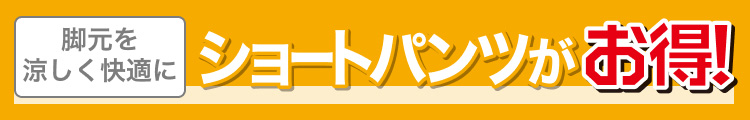 脚元を涼しく快適に　ショートパンツがお得！