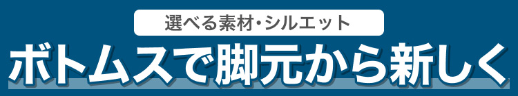 選べる素材・シルエット　ボトムスで脚元から新しく