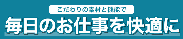 こだわりの素材と機能で毎日のお仕事を快適に