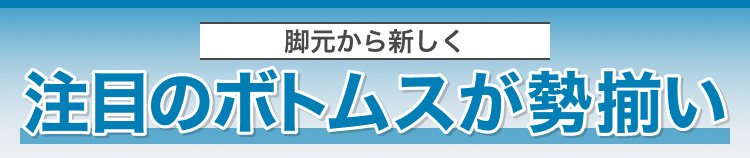 脚元から新しく　注目のボトムスが勢揃い