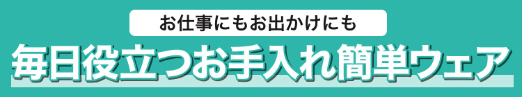 お仕事にもお出かけにも　毎日役立つお手入れ簡単ウェア