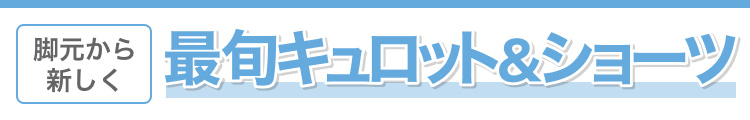 脚元から新しく　最旬キュロット＆ショーツ
