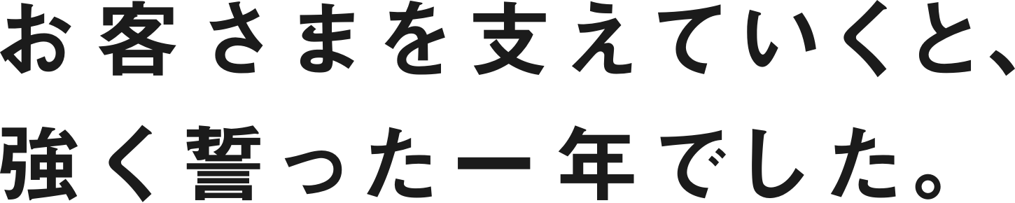 お客さまを支えていくと、強く誓った一年でした。