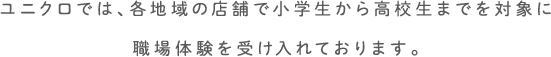 ユニクロでは、各地域の店舗で小学生から高校生までを対象に職場体験を受け入れております。