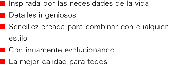 ■ Inspirada por las necesidades de la vida ■ Detalles ingeniosos ■ Sencillez creada para combinar con cualquier estilo ■ Continuamente evolucionando ■ La mejor calidad para todos