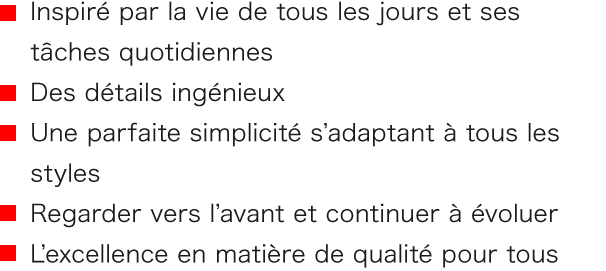 ■ Inspiré par la vie de tous les jours et ses tâches quotidiennes ■ Des détails ingénieux ■ Une parfaite simplicité s’adaptant à tous les styles ■Regarder vers l’avant et continuer à évoluer ■ L’excellence en matière de qualité pour tous