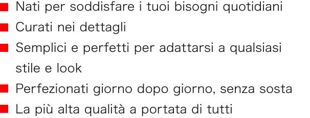■　Nati per soddisfare i tuoi bisogni quotidiani　■　Curati nei dettagli　■　Semplici e perfetti per adattarsi a qualsiasi stile e look　■　Perfezionati giorno dopo giorno, senza sosta　■　La più alta qualità a portata di tutti