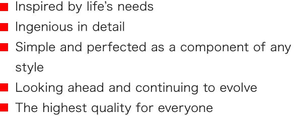 ■ Inspired by life’s needs ■ Ingenious in detail ■ Simple and perfected as a component of any style ■ Looking ahead and continuing to evolve ■ The highest quality for everyone
