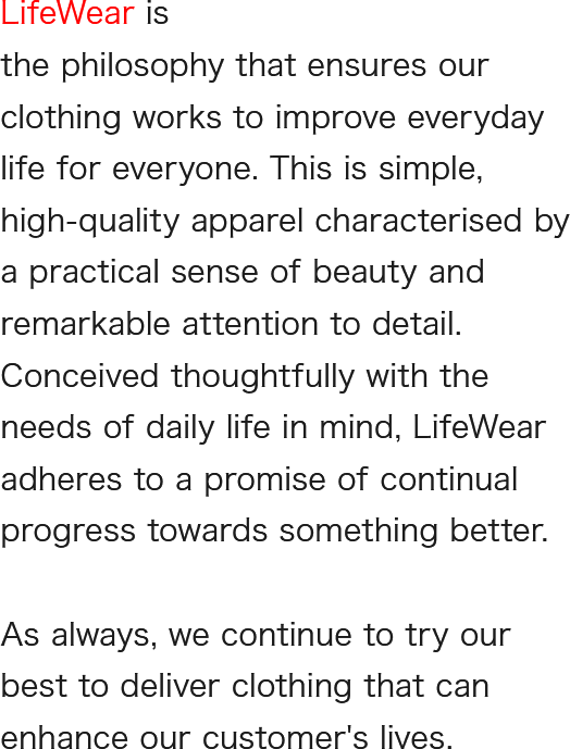 LifeWear is clothing designed to make everyone’s life better. It is simple, high-quality, everyday clothing with a practical sense of beauty- ingenious in detail, thought through with life’s needs in mind, and always evolving.