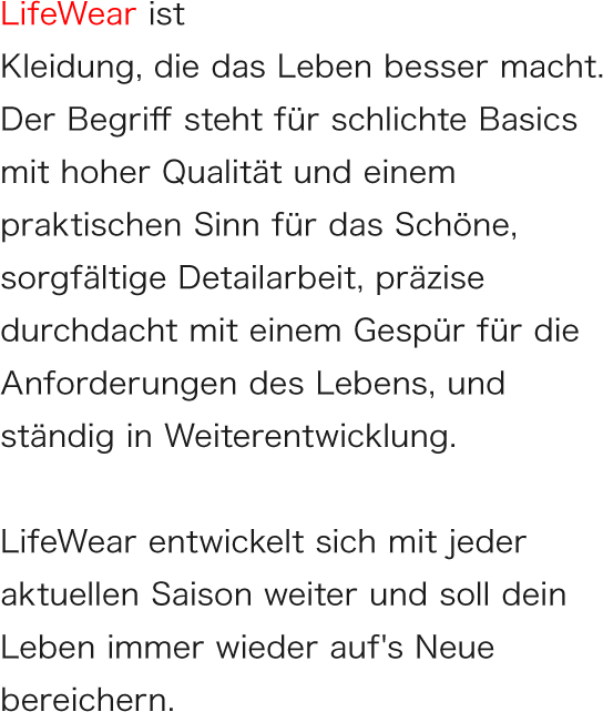 LifeWear ist Kleidung, die das Leben besser macht. Der Begriff steht für schlichte Basics mit hoher Qualität und einem praktischen Sinn für das Schöne, sorgfältige Detailarbeit, präzise durchdacht mit einem Gespür für die Anforderungen des Lebens, und ständig in Weiterentwicklung.