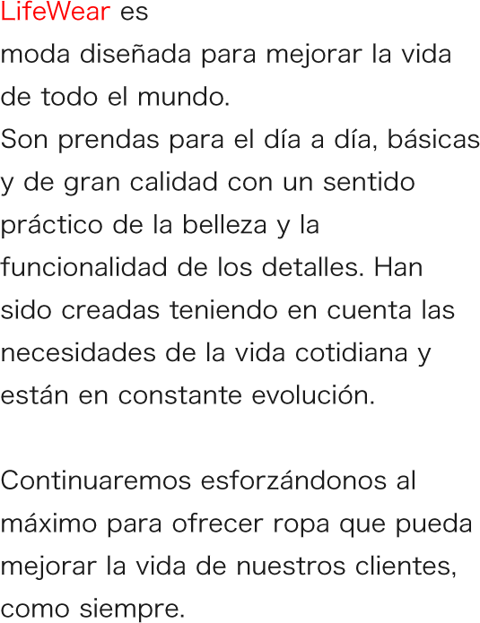 LifeWear es moda diseñada para mejorar la vida de todo el mundo. Son prendas para el día a día, básicas y de gran calidad con un sentido práctico de la belleza y la funcionalidad de los detalles. Han sido creadas teniendo en cuenta las necesidades de la vida cotidiana y están en constante evolución.