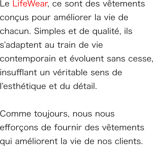 Le LifeWear, ce sont des vêtements conçus pour améliorer la vie de chacun. Simples et de qualité, ils s’adaptent au train de vie contemporain et évoluent sans cesse, insufflant un véritable sens de l’esthétique et du détail.